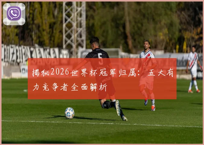 揭秘2026世界杯冠军归属：五大有力竞争者全面解析