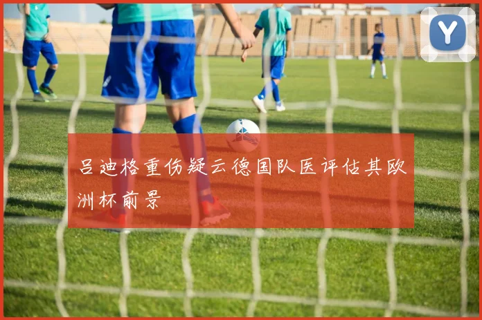 吕迪格重伤疑云德国队医评估其欧洲杯前景