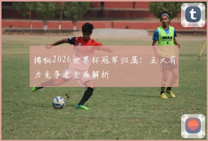 揭秘2026世界杯冠军归属：五大有力竞争者全面解析